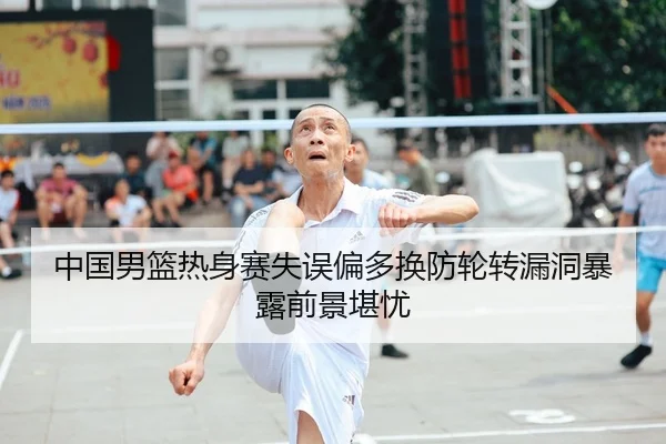 中国男篮热身赛失误偏多换防轮转漏洞暴露前景堪忧